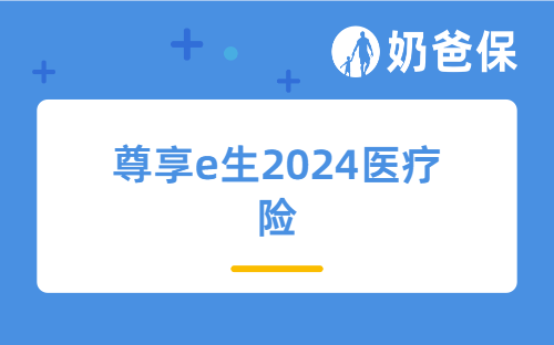 尊享e生2024医疗险保障内容解读，尊享e生2024医疗保险可靠吗？