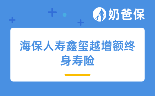 海保人寿鑫玺越增额终身寿险详细测评，保障内容、收益、承保公司等