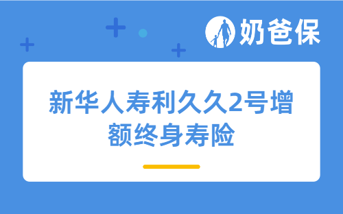 新华人寿利久久2号增额终身寿险详细测评、保障内容、亮点、收益等